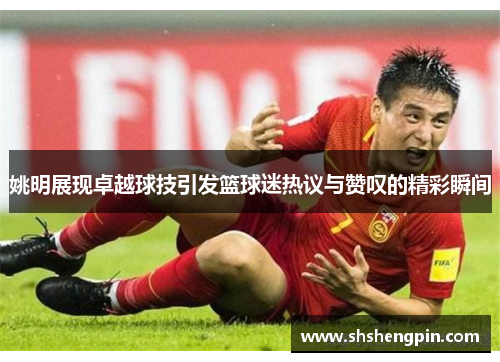 姚明展现卓越球技引发篮球迷热议与赞叹的精彩瞬间