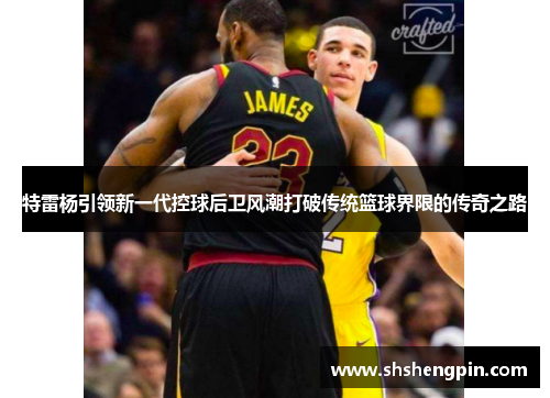 特雷杨引领新一代控球后卫风潮打破传统篮球界限的传奇之路